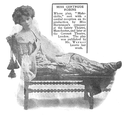 MISS GERTRUDE ROBINS Whose play, "Make shifts," met with a cordial reception on its production by Miss Horniman's company at the Gaiety Theatre, Manchester, and later at the Coronet Theatre, London. The play was published by Mr. Werner Laurie last week.